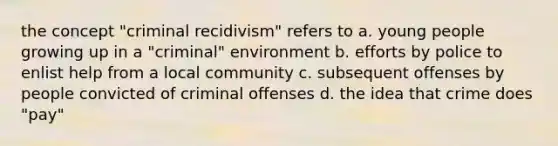 the concept "criminal recidivism" refers to a. young people growing up in a "criminal" environment b. efforts by police to enlist help from a local community c. subsequent offenses by people convicted of criminal offenses d. the idea that crime does "pay"