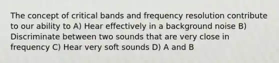 The concept of critical bands and frequency resolution contribute to our ability to A) Hear effectively in a background noise B) Discriminate between two sounds that are very close in frequency C) Hear very soft sounds D) A and B