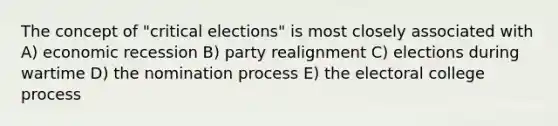 The concept of "critical elections" is most closely associated with A) economic recession B) party realignment C) elections during wartime D) the nomination process E) the electoral college process