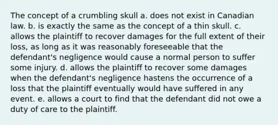 The concept of a crumbling skull a. does not exist in Canadian law. b. is exactly the same as the concept of a thin skull. c. allows the plaintiff to recover damages for the full extent of their loss, as long as it was reasonably foreseeable that the defendant's negligence would cause a normal person to suffer some injury. d. allows the plaintiff to recover some damages when the defendant's negligence hastens the occurrence of a loss that the plaintiff eventually would have suffered in any event. e. allows a court to find that the defendant did not owe a duty of care to the plaintiff.