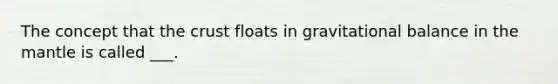 The concept that the crust floats in gravitational balance in the mantle is called ___.