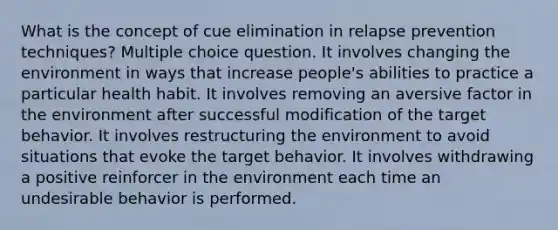 What is the concept of cue elimination in relapse prevention techniques? Multiple choice question. It involves changing the environment in ways that increase people's abilities to practice a particular health habit. It involves removing an aversive factor in the environment after successful modification of the target behavior. It involves restructuring the environment to avoid situations that evoke the target behavior. It involves withdrawing a positive reinforcer in the environment each time an undesirable behavior is performed.