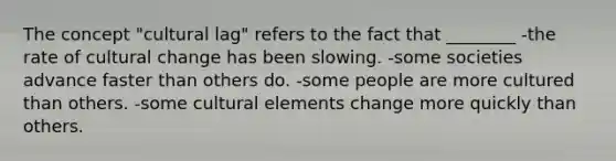 The concept "cultural lag" refers to the fact that ________ -the rate of cultural change has been slowing. -some societies advance faster than others do. -some people are more cultured than others. -some cultural elements change more quickly than others.