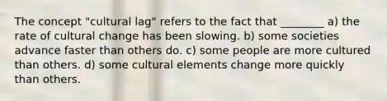 The concept "cultural lag" refers to the fact that ________ a) the rate of cultural change has been slowing. b) some societies advance faster than others do. c) some people are more cultured than others. d) some cultural elements change more quickly than others.