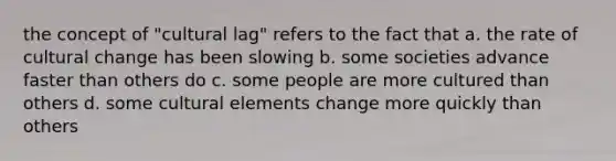 the concept of "cultural lag" refers to the fact that a. the rate of cultural change has been slowing b. some societies advance faster than others do c. some people are more cultured than others d. some cultural elements change more quickly than others