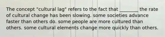 The concept "cultural lag" refers to the fact that ________ the rate of cultural change has been slowing. some societies advance faster than others do. some people are more cultured than others. some cultural elements change more quickly than others.