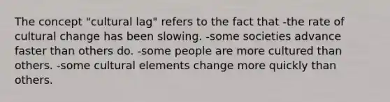 The concept "cultural lag" refers to the fact that -the rate of cultural change has been slowing. -some societies advance faster than others do. -some people are more cultured than others. -some cultural elements change more quickly than others.