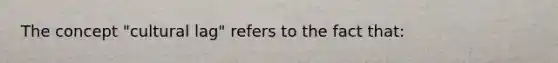 The concept "cultural lag" refers to the fact that: