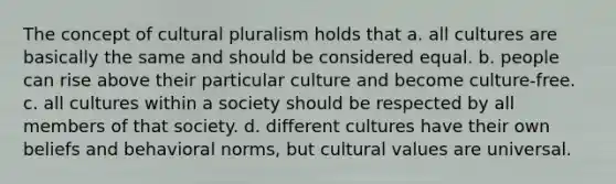 The concept of cultural pluralism holds that a. all cultures are basically the same and should be considered equal. b. people can rise above their particular culture and become culture-free. c. all cultures within a society should be respected by all members of that society. d. different cultures have their own beliefs and behavioral norms, but cultural values are universal.