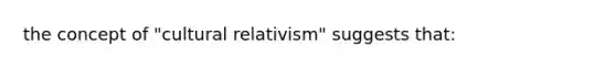 the concept of "cultural relativism" suggests that: