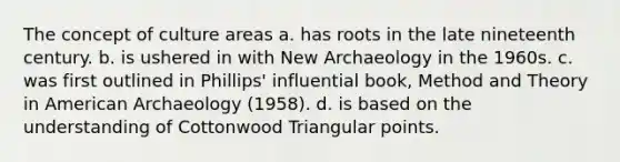 The concept of culture areas a. has roots in the late nineteenth century. b. is ushered in with New Archaeology in the 1960s. c. was first outlined in Phillips' influential book, Method and Theory in American Archaeology (1958). d. is based on the understanding of Cottonwood Triangular points.