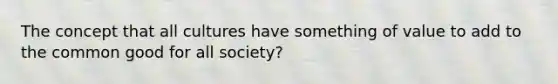 The concept that all cultures have something of value to add to the common good for all society?