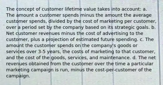 The concept of customer lifetime value takes into account: a. The amount a customer spends minus the amount the average customer spends, divided by the cost of marketing per customer, over a period set by the company based on its strategic goals. b. Net customer revenues minus the cost of advertising to the customer, plus a projection of estimated future spending. c. The amount the customer spends on the company's goods or services over 3-5 years, the costs of marketing to that customer, and the cost of the goods, services, and maintenance. d. The net revenues obtained from the customer over the time a particular marketing campaign is run, minus the cost-per-customer of the campaign.