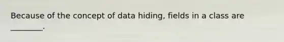 Because of the concept of data hiding, fields in a class are ________.