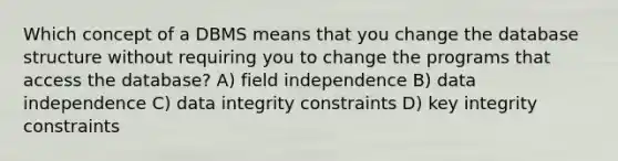 Which concept of a DBMS means that you change the database structure without requiring you to change the programs that access the database? A) field independence B) data independence C) data integrity constraints D) key integrity constraints