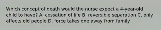 Which concept of death would the nurse expect a 4-year-old child to have? A. cessation of life B. reversible separation C. only affects old people D. force takes one away from family