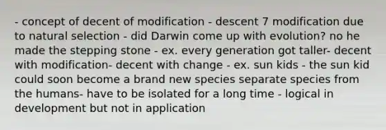 - concept of decent of modification - descent 7 modification due to natural selection - did Darwin come up with evolution? no he made the stepping stone - ex. every generation got taller- decent with modification- decent with change - ex. sun kids - the sun kid could soon become a brand new species separate species from the humans- have to be isolated for a long time - logical in development but not in application