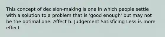 This concept of decision-making is one in which people settle with a solution to a problem that is 'good enough' but may not be the optimal one. Affect b. Judgement Satisficing Less-is-more effect