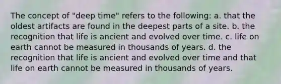 The concept of "deep time" refers to the following: a. that the oldest artifacts are found in the deepest parts of a site. b. the recognition that life is ancient and evolved over time. c. life on earth cannot be measured in thousands of years. d. the recognition that life is ancient and evolved over time and that life on earth cannot be measured in thousands of years.