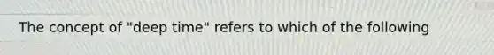 The concept of "deep time" refers to which of the following