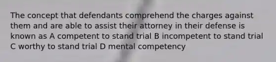 The concept that defendants comprehend the charges against them and are able to assist their attorney in their defense is known as A competent to stand trial B incompetent to stand trial C worthy to stand trial D mental competency