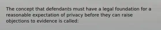 The concept that defendants must have a legal foundation for a reasonable expectation of privacy before they can raise objections to evidence is called: