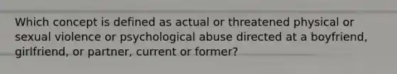 Which concept is defined as actual or threatened physical or sexual violence or psychological abuse directed at a boyfriend, girlfriend, or partner, current or former?