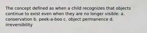 The concept defined as when a child recognizes that objects continue to exist even when they are no longer visible: a. conservation b. peek-a-boo c. object permanence d. irreversibility