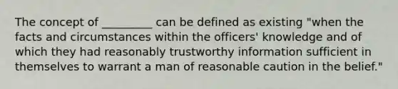 The concept of _________ can be defined as existing "when the facts and circumstances within the officers' knowledge and of which they had reasonably trustworthy information sufficient in themselves to warrant a man of reasonable caution in the belief."​