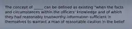 The concept of _____ can be defined as existing "when the facts and circumstances within the officers' knowledge and of which they had reasonably trustworthy information sufficient in themselves to warrant a man of reasonable caution in the belief