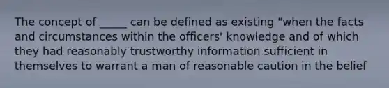 The concept of _____ can be defined as existing "when the facts and circumstances within the officers' knowledge and of which they had reasonably trustworthy information sufficient in themselves to warrant a man of reasonable caution in the belief