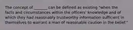 The concept of _______ can be defined as existing "when the facts and circumstances within the officers' knowledge and of which they had reasonably trustworthy information sufficient in themselves to warrant a man of reasonable caution in the belief."