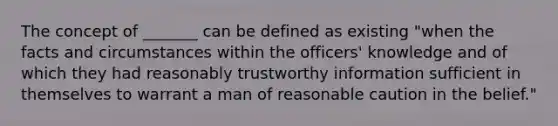 The concept of _______ can be defined as existing "when the facts and circumstances within the officers' knowledge and of which they had reasonably trustworthy information sufficient in themselves to warrant a man of reasonable caution in the belief."