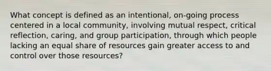 What concept is defined as an intentional, on-going process centered in a local community, involving mutual respect, critical reflection, caring, and group participation, through which people lacking an equal share of resources gain greater access to and control over those resources?