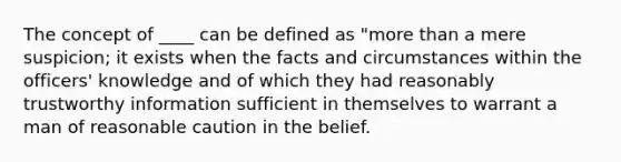 The concept of ____ can be defined as "more than a mere suspicion; it exists when the facts and circumstances within the officers' knowledge and of which they had reasonably trustworthy information sufficient in themselves to warrant a man of reasonable caution in the belief.