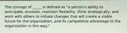 The concept of _____ is defined as "a person's ability to anticipate, envision, maintain flexibility, think strategically, and work with others to initiate changes that will create a viable future for the organization, and its competitive advantage to the organization in this way."