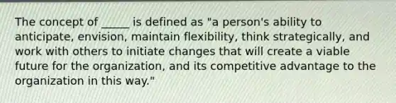 The concept of _____ is defined as "a person's ability to anticipate, envision, maintain flexibility, think strategically, and work with others to initiate changes that will create a viable future for the organization, and its competitive advantage to the organization in this way."