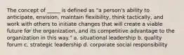 The concept of _____ is defined as "a person's ability to anticipate, envision, maintain flexibility, think tactically, and work with others to initiate changes that will create a viable future for the organization, and its competitive advantage to the organization in this way." a. situational leadership b. quality forum c. strategic leadership d. corporate social responsibility