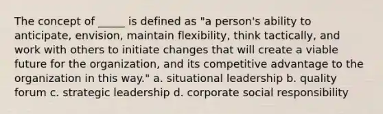 The concept of _____ is defined as "a person's ability to anticipate, envision, maintain flexibility, think tactically, and work with others to initiate changes that will create a viable future for the organization, and its competitive advantage to the organization in this way." a. situational leadership b. quality forum c. strategic leadership d. corporate social responsibility