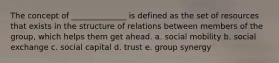 The concept of ______________ is defined as the set of resources that exists in the structure of relations between members of the group, which helps them get ahead. a. social mobility b. social exchange c. social capital d. trust e. group synergy