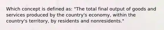 Which concept is defined as: "The total final output of goods and services produced by the country's economy, within the country's territory, by residents and nonresidents."