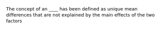 The concept of an ____ has been defined as unique mean differences that are not explained by the main effects of the two factors