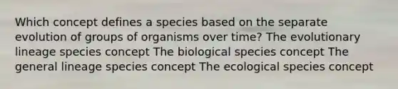 Which concept defines a species based on the separate evolution of groups of organisms over time? The evolutionary lineage species concept The biological species concept The general lineage species concept The ecological species concept