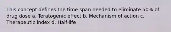 This concept defines the time span needed to eliminate 50% of drug dose a. Teratogenic effect b. Mechanism of action c. Therapeutic index d. Half-life