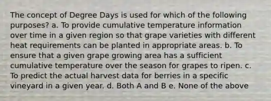 The concept of Degree Days is used for which of the following purposes? a. To provide cumulative temperature information over time in a given region so that grape varieties with different heat requirements can be planted in appropriate areas. b. To ensure that a given grape growing area has a sufficient cumulative temperature over the season for grapes to ripen. c. To predict the actual harvest data for berries in a specific vineyard in a given year. d. Both A and B e. None of the above