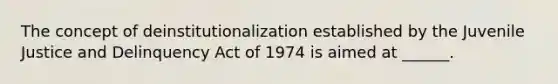 The concept of deinstitutionalization established by the Juvenile Justice and Delinquency Act of 1974 is aimed at ______.