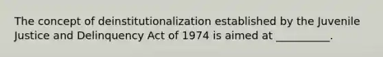 The concept of deinstitutionalization established by the Juvenile Justice and Delinquency Act of 1974 is aimed at __________.