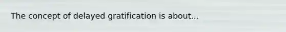 The concept of delayed gratification is about...
