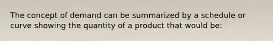 The concept of demand can be summarized by a schedule or curve showing the quantity of a product that would be: