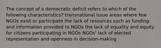 The concept of a democratic deficit refers to which of the following characteristics? transnational issue areas where few NGOs exist or participate the lack of resources such as funding and information provided to NGOs the lack of equality and equity for citizens participating in NGOs NGOs' lack of elected representation and openness in decision-making